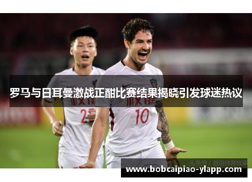 罗马与日耳曼激战正酣比赛结果揭晓引发球迷热议