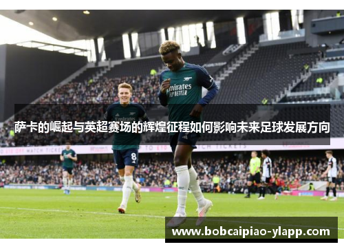 萨卡的崛起与英超赛场的辉煌征程如何影响未来足球发展方向